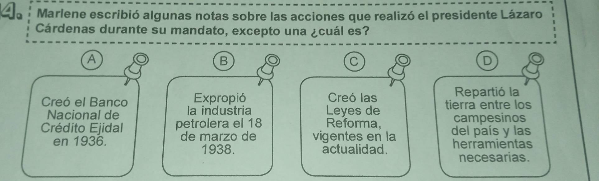 Marlene escribió algunas notas sobre las acciones que realizó el presidente Lázaro 
Cárdenas durante su mandato, excepto una ¿cuál es? 
A 
B 
C 
D 
Creó el Banco 
Expropió Creó las 
Repartió la 
tierra entre los 
Nacional de 
la industria Leyes de 
campesinos 
Crédito Ejidal 
petrolera el 18 Reforma, 
en 1936. 
de marzo de vigentes en la del país y las 
1938. actualidad. 
herramientas 
necesarias.