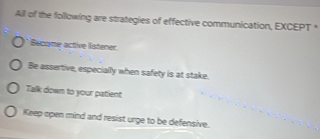 All of the following are strategies of effective communication, EXCEPT *
Bécome active listener.
Be assertive, especially when safety is at stake.
Talk down to your patient
Keep open mind and resist urge to be defensive.