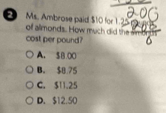 Ms. Ambrose paid $10 for 1.25
of almonds. How much did the almonds
cost per pound?
A. $8.00
B. $8 75
C. $11.25
D. $12.50