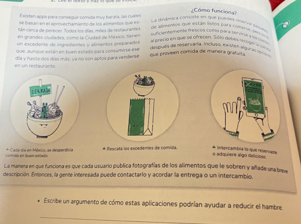 Léé el texto y haz 1o que se n 
¿Cómo funciona? 
Existen apps para conseguir comida muy barata, las cuales 
se basan en el aprovechamiento de los alimentos que es- 
La dinámica consiste en que puedes reservar paquetes 
tán cerca de perecer. Todos los días, miles de restaurantes 
de alimentos que están listos para comersé, pero no lo 
en grandes ciudades, como la Ciudad de México, tienen 
suficientemente frescos como para servirse à los clientes 
un excedente de ingredientes y alimentos preparados al precio en que se ofrecen. Sólo debes recoger la comida 
que, aunque están en buen estado para consumirse ese después de reservarla. Incluso, existen algunas opciones 
día y hasta dos días más, ya no son aptos para venderse que proveen comida de manera gratuita. 
en un restaurante. 
* Cada día en México, se desperdicia Rescata los excedentes de comida. Intercambia lo que reservaste 
comida en buen estado. 
o adquiere algo delicioso. 
La manera en que funciona es que cada usuario publica fotografías de los alimentos que le sobren y añade una breve 
descripción. Entonces, la gente interesada puede contactarlo y acordar la entrega o un intercambio. 
Escribe un argumento de cómo estas aplicaciones podrían ayudar a reducir el hambre. 
_