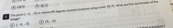 A (+2x,-x)
B (-3,1) D (3,-1)
The point (-2,-3) is rotated 90 degrees counterclockwise using center (0,0). What are the coordinates of the
image? (3,-2)
a (-3,-2) C
then translated 2