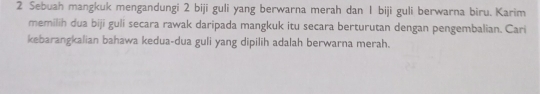 Sebuah mangkuk mengandungi 2 biji guli yang berwarna merah dan 1 biji guli berwarna biru. Karim 
memilih dua biji guli secara rawak daripada mangkuk itu secara berturutan dengan pengembalian. Cari 
kebarangkalian bahawa kedua-dua guli yang dipilih adalah berwarna merah.