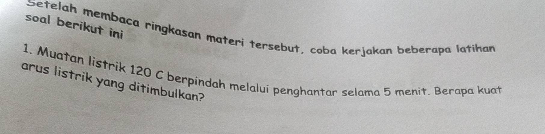 soal berikut ini 
Setelah membaca ringkasan materi tersebut, coba kerjakan beberapa latihan 
1. Muatan listrik 120 C berpindah melalui penghantar selama 5 menit. Berapa kuat 
arus listrik yang ditimbulkan?