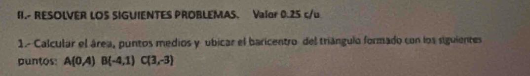 I1.- RESOLVER LOS SIGUIENTES PROBLEMAS. Vaior 0.25 c/u 
1.- Calcular el área, puntos medios y ubicar el baricentro del triángulo formado con los siguientes 
puntos: A(0A)B(-4,1)C(3,-3)