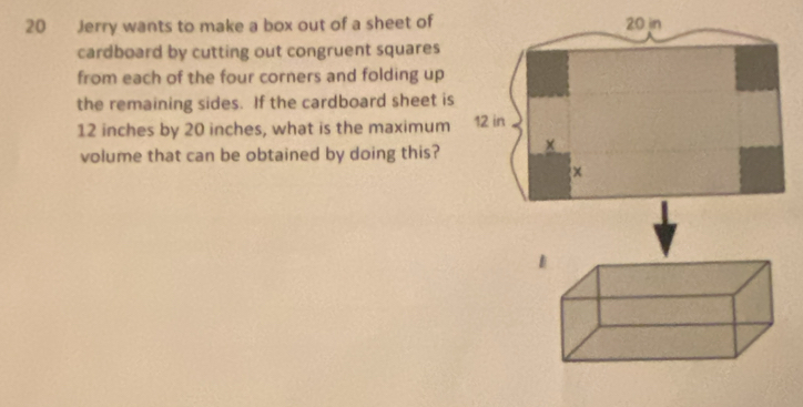 Jerry wants to make a box out of a sheet of 
cardboard by cutting out congruent squares 
from each of the four corners and folding up 
the remaining sides. If the cardboard sheet is
12 inches by 20 inches, what is the maximum 
volume that can be obtained by doing this?