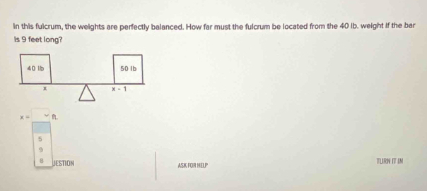 in this fulcrum, the weights are perfectly balanced. How far must the fulcrum be located from the 40 ib. weight if the bar
is 9 feet long?
x=□ ft
5
9
8 JESTION TURN IT IN
ASK FOR HELP