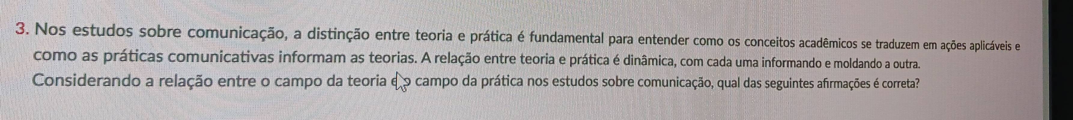 Nos estudos sobre comunicação, a distinção entre teoria e prática é fundamental para entender como os conceitos acadêmicos se traduzem em ações aplicáveis e 
como as práticas comunicativas informam as teorias. A relação entre teoria e prática é dinâmica, com cada uma informando e moldando a outra. 
Considerando a relação entre o campo da teoria e° campo da prática nos estudos sobre comunicação, qual das seguintes afirmações é correta?