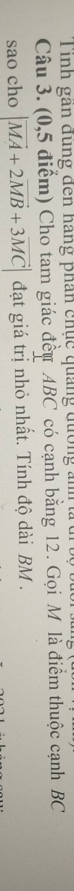 inh gan đung đến hãng phân chục quảng đường anh 
Câu 3. (0,5 điểm) Cho tam giác đều ABC có cạnh bằng 12. Gọi M là điểm thuộc cạnh BC
sao cho |vector MA+2vector MB+3vector MC| đạt giá trị nhỏ nhất. Tính độ dài BM.