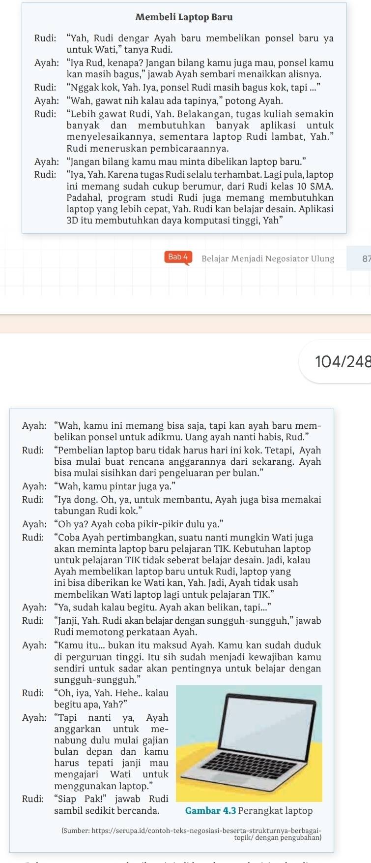 Membeli Laptop Baru
Rudi: “Yah, Rudi dengar Ayah baru membelikan ponsel baru ya
untuk Wati,” tanya Rudi.
Ayah: “Iya Rud, kenapa? Jangan bilang kamu juga mau, ponsel kamu
kan masih bagus,” jawab Ayah sembari menaikkan alisnya.
Rudi: “Nggak kok, Yah. Iya, ponsel Rudi masih bagus kok, tapi ...”
Ayah: “Wah, gawat nih kalau ada tapinya,” potong Ayah.
Rudi: “Lebih gawat Rudi, Yah. Belakangan, tugas kuliah semakin
banyak dan membutuhkan banyak aplikasi untuk
menyelesaikannya, sementara laptop Rudi lambat, Yah.”
Rudi meneruskan pembicaraannya.
Ayah: “Jangan bilang kamu mau minta dibelikan laptop baru.”
Rudi: “Iya, Yah. Karena tugas Rudi selalu terhambat. Lagi pula, laptop
ini memang sudah cukup berumur, dari Rudi kelas 10 SMA.
Padahal, program studi Rudi juga memang membutuhkan
laptop yang lebih cepat, Yah. Rudi kan belajar desain. Aplikasi
3D itu membutuhkan daya komputasi tinggi, Yah”
Bab 4 Belajar Menjadi Negosiator Ulung 8
104/248
Ayah: “Wah, kamu ini memang bisa saja, tapi kan ayah baru mem-
belikan ponsel untuk adikmu. Uang ayah nanti habis, Rud.”
Rudi: “Pembelian laptop baru tidak harus hari ini kok. Tetapi, Ayah
bisa mulai buat rencana anggarannya dari sekarang. Ayah
bisa mulai sisihkan dari pengeluaran per bulan.”
Ayah: “Wah, kamu pintar juga ya.”
Rudi: “Iya dong. Oh, ya, untuk membantu, Ayah juga bisa memakai
tabungan Rudi kok.”
Ayah: “Oh ya? Ayah coba pikir-pikir dulu ya.”
Rudi: “Coba Ayah pertimbangkan, suatu nanti mungkin Wati juga
akan meminta laptop baru pelajaran TIK. Kebutuhan laptop
untuk pelajaran TIK tidak seberat belajar desain. Jadi, kalau
Ayah membelikan laptop baru untuk Rudi, laptop yang
ini bisa diberikan ke Wati kan, Yah. Jadi, Ayah tidak usah
membelikan Wati laptop lagi untuk pelajaran TIK.”
Ayah: “Ya, sudah kalau begitu. Ayah akan belikan, tapi...”
Rudi: “Janji, Yah. Rudi akan belajar dengan sungguh-sungguh,” jawab
Rudi memotong perkataan Ayah.
Ayah: “Kamu itu... bukan itu maksud Ayah. Kamu kan sudah duduk
di perguruan tinggi. Itu sih sudah menjadi kewajiban kamu
sendiri untuk sadar akan pentingnya untuk belajar dengan
sungguh-sungguh.”
Rudi: “Oh, iya, Yah. Hehe.. kalau
begitu apa, Yah?”
Ayah: “Tapi nanti ya, Ayah
anggarkan untuk me
nabung dulu mulai gajian
bulan depan dan kamu
harus tepati janji mau
mengajari Wati untuk
menggunakan laptop.”
Rudi: “Siap Pak!” jawab Rud
sambil sedikit bercanda. Gambar 4.3 Perangkat laptop
(Sumber: https://serupa.id/contoh-teks-negosiasi-beserta-strukturnya-berbagai-
topik/ dengan pengubahan)