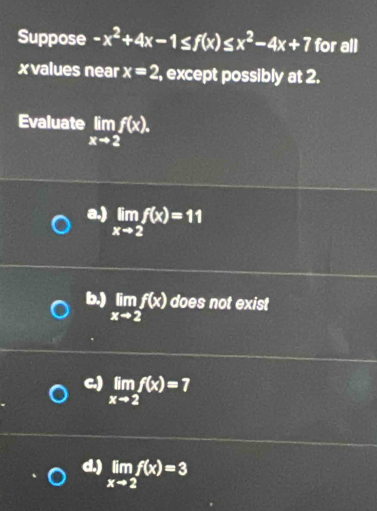 Suppose -x^2+4x-1≤ f(x)≤ x^2-4x+7 for all
xvalues near x=2 , except possibly at 2.
Evaluate limlimits _xto 2f(x).
a.) limlimits _xto 2f(x)=11
b.) limlimits _xto 2f(x) does not exist
c.) limlimits _xto 2f(x)=7
d.) limlimits _xto 2f(x)=3