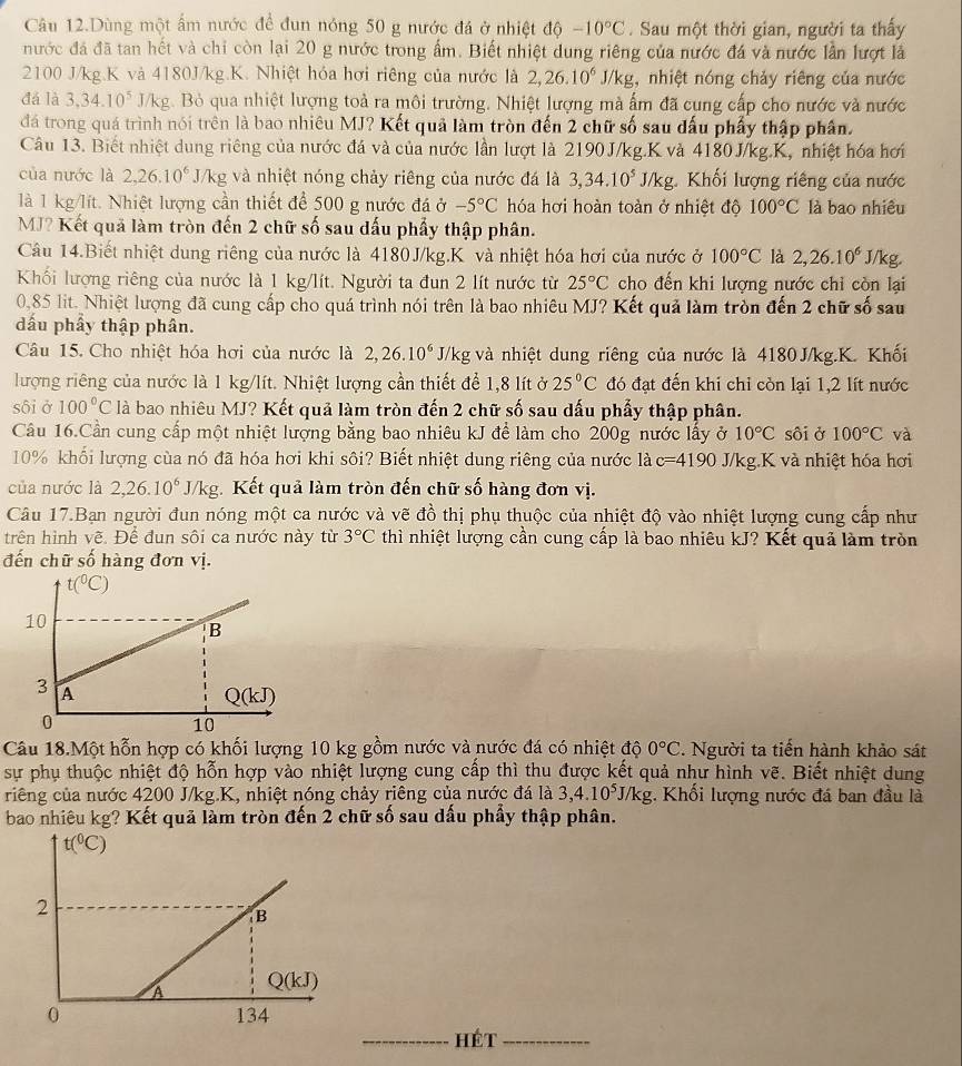 Câu 12.Dùng một ấm nước để đun nóng 50 g nước đá ở nhiệt độ -10°C. Sau một thời gian, người ta thấy
nước đá đã tan hết và chỉ còn lại 20 g nước trong ấm. Biết nhiệt dung riêng của nước đá và nước lần lượt là
2100 J/kg.K và 4180J/kg.K. Nhiệt hóa hơi riêng của nước là 2,26.10^6J/kg g, nhiệt nóng chảy riêng của nước
đá là 3,34.10^5 J/kg. Bỏ qua nhiệt lượng toà ra môi trường. Nhiệt lượng mà ấm đã cung cấp cho nước và nước
đá trong quá trình nói trên là bao nhiêu MJ? Kết quả làm tròn đến 2 chữ số sau đấu phẩy thập phân.
Câu 13. Biết nhiệt dung riêng của nước đá và của nước lần lượt là 2190J/kg.K và 4180J/kg.K, nhiệt hóa hơi
của nước là 2,26.10^6 J/kg và nhiệt nóng chảy riêng của nước đá là 3,34.10^5 J/kg. Khối lượng riêng của nước
là 1 kg/lít. Nhiệt lượng cần thiết để 500 g nước đá ở -5°C hóa hơi hoàn toàn ở nhiệt độ 100°C là bao nhiều
MJ? Kết quả làm tròn đến 2 chữ số sau đấu phẩy thập phân.
Câu 14.Biết nhiệt dung riêng của nước là 4180J/kg.K và nhiệt hóa hơi của nước ở 100°C là 2,26.10^6 J/kg
Khối lượng riêng của nước là 1 kg/lít. Người ta đun 2 lít nước từ 25°C cho đến khi lượng nước chỉ còn lại
0,85 lit. Nhiệt lượng đã cung cấp cho quá trình nói trên là bao nhiêu MJ? Kết quả làm tròn đến 2 chữ số sau
dấu phẩy thập phân.
Câu 15. Cho nhiệt hóa hơi của nước là 2,26.10^6 J/kg và nhiệt dung riêng của nước là 4180 J/kg.K. Khối
lượng riêng của nước là 1 kg/lít. Nhiệt lượng cần thiết để 1,8 lít ở 25°C đó đạt đến khi chỉ còn lại 1,2 lít nước
sôi ở 100°C là bao nhiêu MJ? Kết quả làm tròn đến 2 chữ số sau dấu phẩy thập phân.
Câu 16.Cần cung cấp một nhiệt lượng bằng bao nhiêu kJ để làm cho 200g nước lấy ở 10°C sôi ở 100°C và
10% khối lượng cùa nó đã hóa hơi khi sôi? Biết nhiệt dung riêng của nước là c=4190 J/kg.K và nhiệt hóa hơi
của nước là 2,26.10^6J/kg :.  Kết quả làm tròn đến chữ số hàng đơn vị.
Câu 17.Bạn người đun nóng một ca nước và vẽ đồ thị phụ thuộc của nhiệt độ vào nhiệt lượng cung cấp như
trên hình vẽ. De đun sôi ca nước này từ 3°C thì nhiệt lượng cần cung cấp là bao nhiêu kJ? Kết quả làm tròn
đến chữ số hàng đơn vị.
Câu 18.Một hỗn hợp có khối lượng 10 kg gồm nước và nước đá có nhiệt độ 0°C. Người ta tiến hành khảo sát
sự phụ thuộc nhiệt độ hỗn hợp vào nhiệt lượng cung cấp thì thu được kết quả như hình vẽ. Biết nhiệt dung
riếng của nước 4200 J/kg.K, nhiệt nóng chảy riêng của nước đá là 3,4.10^5J/kg. Khối lượng nước đá ban đầu là
bao nhiêu kg? Kết quả làm tròn đến 2 chữ số sau dấu phẩy thập phân.
_Hét_