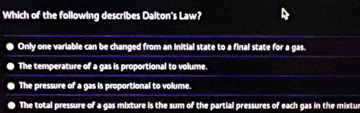 Which of the following describes Dalton's Law?
Only one variable can be changed from an initial state to a final state for a gas,
The temperature of a gas is proportional to volume.
The pressure of a gas is proportional to volume.
The total pressure of a gas mixture is the sum of the partial pressures of each gas in the mixtur