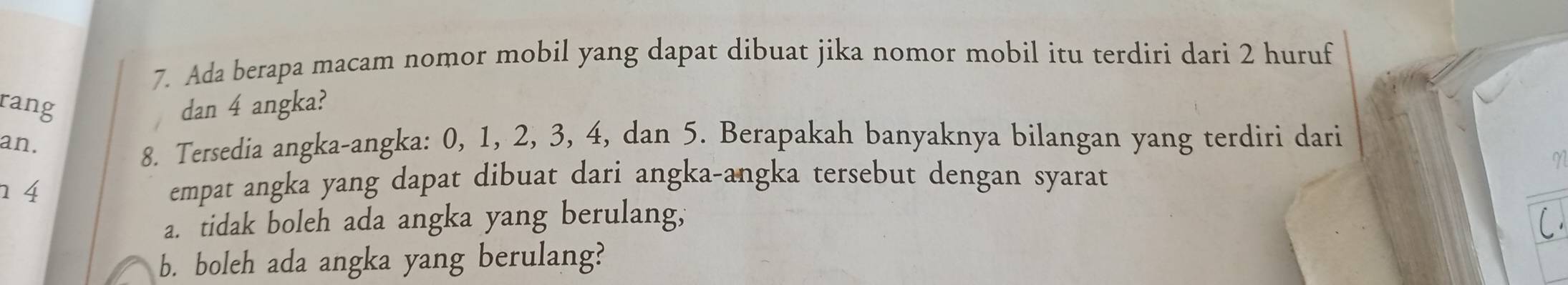 Ada berapa macam nomor mobil yang dapat dibuat jika nomor mobil itu terdiri dari 2 huruf 
rang dan 4 angka? 
an. 
8. Tersedia angka-angka: 0, 1, 2, 3, 4, dan 5. Berapakah banyaknya bilangan yang terdiri dari
1 4
empat angka yang dapat dibuat dari angka-angka tersebut dengan syarat 
a. tidak boleh ada angka yang berulang, 
b. boleh ada angka yang berulang?