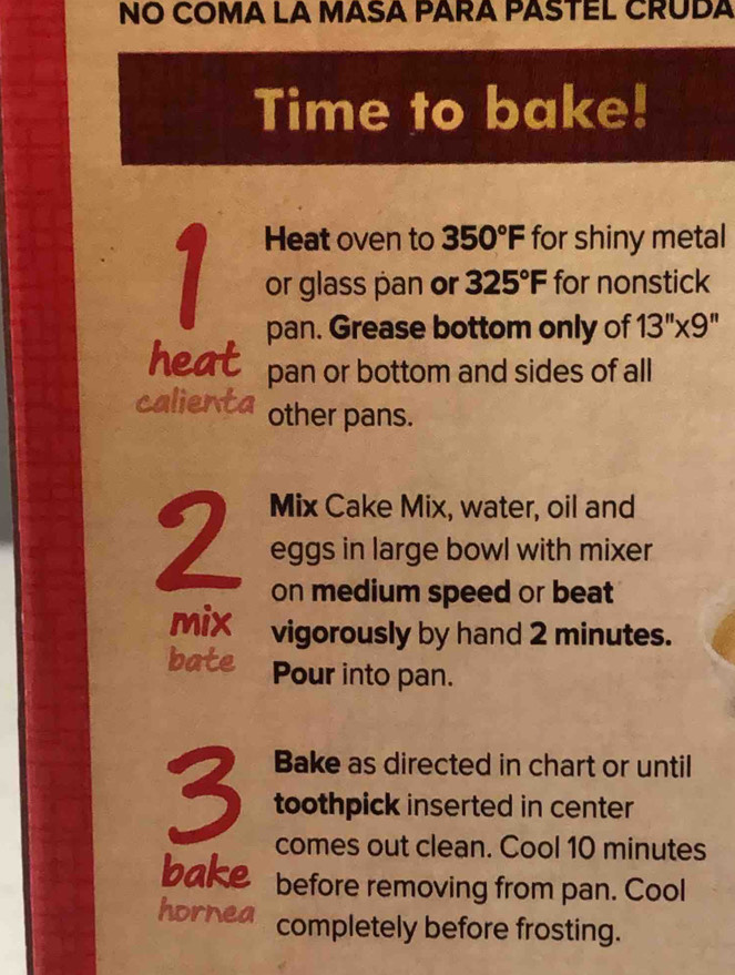 NO COMA LA MASA PARA PASTEL CRUDA 
Time to bake! 
Heat oven to 350°F for shiny metal
1 or glass pan or 325°F for nonstick 
pan. Grease bottom only of 13''* 9''
heat pan or bottom and sides of all 
calienta other pans. 
Mix Cake Mix, water, oil and
2 eggs in large bowl with mixer 
on medium speed or beat 
mix vigorously by hand 2 minutes. 
bate Pour into pan. 
Bake as directed in chart or until
3 toothpick inserted in center 
comes out clean. Cool 10 minutes
bake before removing from pan. Cool 
hornea completely before frosting.