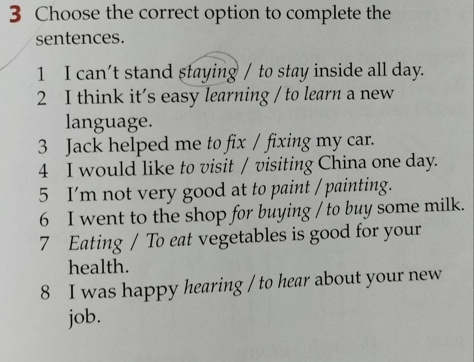 Choose the correct option to complete the 
sentences. 
1 I can't stand staying / to stay inside all day. 
2 I think it's easy learning / to learn a new 
language. 
3 Jack helped me to fix / fixing my car. 
4 I would like to visit / visiting China one day. 
5 I'm not very good at to paint / painting. 
6 I went to the shop for buying / to buy some milk. 
7 Eating / To eat vegetables is good for your 
health. 
8 I was happy hearing / to hear about your new 
job.