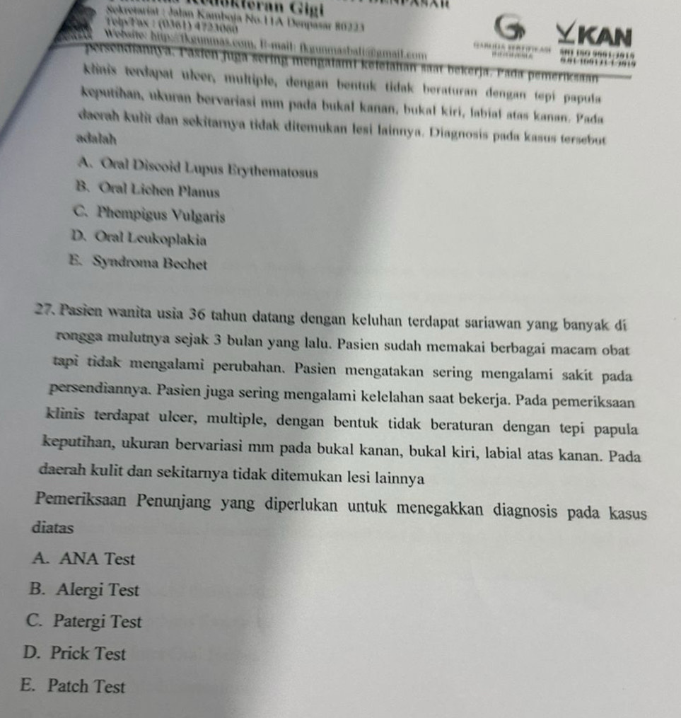 Iökleran Gigi
Sekretariat : Jalan Kamboja No.11A Denpasar 80223
Telp Tax : (0361) 4723060 KAN
Y
Website: hp:fkgunmas.com, B-mail: fkgunmasball@gmajl.com … S0T 1SO 9801:3815 '   1   '1
chdiannya, Pasien juga sering mengalami keleialan saat bekerja. Pada pemeriksaan
klinis terdapat ulcer, multiple, dengan bentuk tidak beraturan dengan tepí papula
keputihan, ukuran bervariasi mm pada bukal kanan, bukał kiri, labiał atas kanan. Pada
dacrah kulit dan sekitarnya tidak ditemukan lesi lainnya. Diagnosis pada kasus tersebt
adalah
A. Oral Discoid Lupus Erythematosus
B. Oral Lichen Planus
C. Phempigus Vulgaris
D. Oral Leukoplakia
E. Syndroma Bechet
27. Pasien wanita usia 36 tahun datang dengan keluhan terdapat sariawan yang banyak di
rongga mulutnya sejak 3 bulan yang lalu. Pasien sudah memakai berbagai macam obat
tapi tidak mengalami perubahan. Pasien mengatakan sering mengalamí sakít pada
persendiannya. Pasien juga sering mengalami kelelahan saat bekerja. Pada pemeríksaan
klinis terdapat ulcer, multiple, dengan bentuk tidak beraturan dengan tepí papula
keputihan, ukuran bervariasi mm pada bukal kanan, bukal kiri, labial atas kanan. Pada
daerah kulit dan sekitarnya tidak ditemukan lesi lainnya
Pemeriksaan Penunjang yang diperlukan untuk menegakkan diagnosis pada kasus
diatas
A. ANA Test
B. Alergi Test
C. Patergi Test
D. Prick Test
E. Patch Test