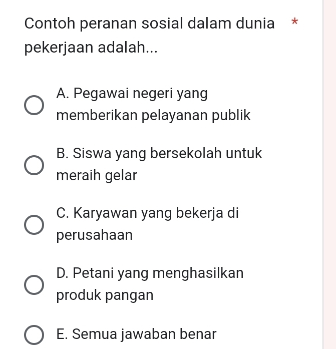 Contoh peranan sosial dalam dunia *
pekerjaan adalah...
A. Pegawai negeri yang
memberikan pelayanan publik
B. Siswa yang bersekolah untuk
meraih gelar
C. Karyawan yang bekerja di
perusahaan
D. Petani yang menghasilkan
produk pangan
E. Semua jawaban benar