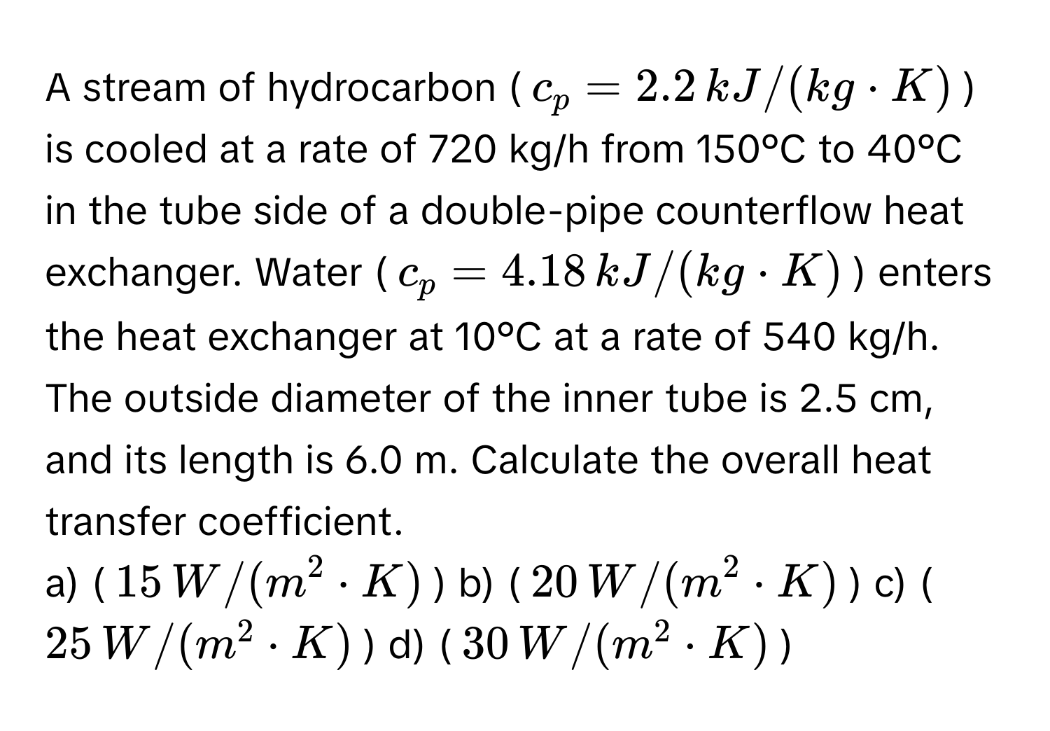 A stream of hydrocarbon ($c_p = 2.2 , kJ/(kg · K)$) is cooled at a rate of 720 kg/h from 150°C to 40°C in the tube side of a double-pipe counterflow heat exchanger. Water ($c_p = 4.18 , kJ/(kg · K)$) enters the heat exchanger at 10°C at a rate of 540 kg/h. The outside diameter of the inner tube is 2.5 cm, and its length is 6.0 m. Calculate the overall heat transfer coefficient.

a) ($15 , W/(m^2 · K)$) b) ($20 , W/(m^2 · K)$) c) ($25 , W/(m^2 · K)$) d) ($30 , W/(m^2 · K)$)