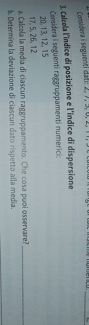 Considera i seguenti dati: 2, 7, 5, 6, 2, 11, 3
_ 
3. Calcola l’indice di posizione e l’indice di dispersione 
Considera i seguenti raggruppamenti numerici:
20, 13, 12, 15
17, 5, 26, 12
a. Calcola la media di ciascun raggruppamento. Che cosa puoi osservare?_ 
b. Determina la deviazione di ciascun dato rispetto alla media. 
_