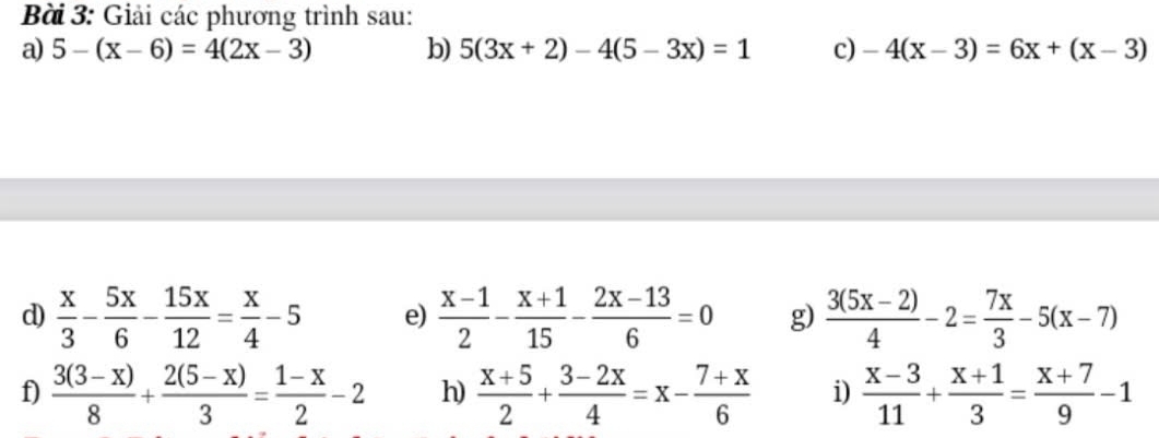 Giải các phương trình sau: 
a) 5-(x-6)=4(2x-3) b) 5(3x+2)-4(5-3x)=1 c) -4(x-3)=6x+(x-3)
d)  x/3 - 5x/6 - 15x/12 = x/4 -5 e)  (x-1)/2 - (x+1)/15 - (2x-13)/6 =0 g)  (3(5x-2))/4 -2= 7x/3 -5(x-7)
f)  (3(3-x))/8 + (2(5-x))/3 = (1-x)/2 -2 h)  (x+5)/2 + (3-2x)/4 =x- (7+x)/6  i)  (x-3)/11 + (x+1)/3 = (x+7)/9 -1