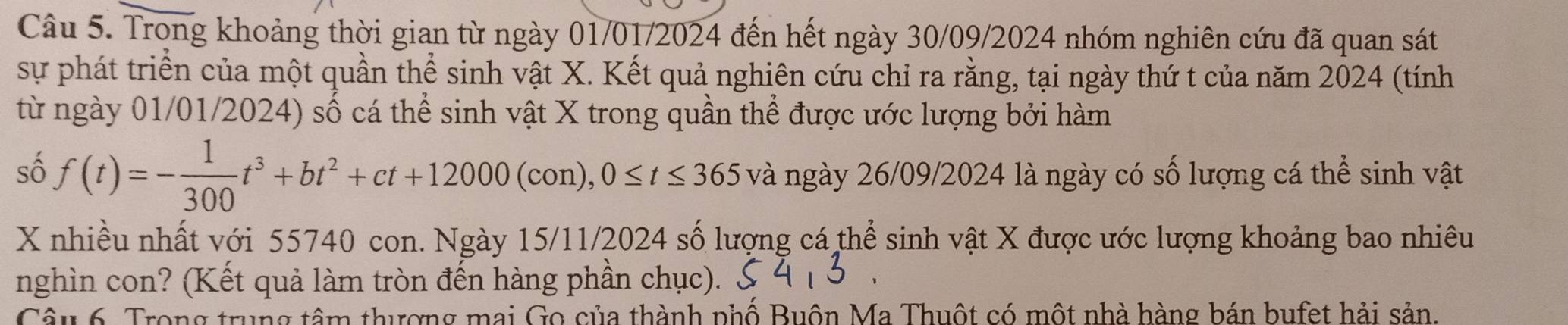 Trong khoảng thời gian từ ngày 01/01/2024 đến hết ngày 30/09/2024 nhóm nghiên cứu đã quan sát 
sự phát triển của một quần thể sinh vật X. Kết quả nghiên cứu chỉ ra rằng, tại ngày thứ t của năm 2024 (tính 
từ ngày 01/01/2024) số cá thể sinh vật X trong quần thể được ước lượng bởi hàm 
số f(t)=- 1/300 t^3+bt^2+ct+12000(con), 0≤ t≤ 365 và ngày 26/09/2024 là ngày có số lượng cá thể sinh vật
X nhiều nhất với 55740 con. Ngày 15/11/2024 số lượng cá thể sinh vật X được ước lượng khoảng bao nhiêu 
nghìn con? (Kết quả làm tròn đến hàng phần chục). 
Câu 6. Trong trung tâm thượng mai Go của thành phố Buôn Ma Thuột có một nhà hàng bán bufet hải sản