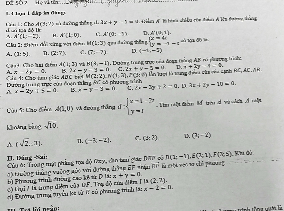 ĐÊ Số 2 Họ và tên:
I. Chọn 1 đáp án đúng:
Câu 1: Cho A(3;2) và đường thẳng d: 3x+y-1=0. Điểm A' là hình chiếu của điểm A lên đường thắng
d có tọa độ là:
A. A'(1;-2). B. A'(1;0). C. A'(0;-1). D. A'(0;1).
Câu 2: Điểm đối xứng với điểm M(1;3) qua đường thẳng beginarrayl x=4t y=-1-tendarray. có tọa độ là:
A. (1;5). B. (2;7). C. (7;-7). D. (-1;-5)
Câu3: Cho hai điểm A(1;3) và B(3;-1). Đường trung trực của đoạn thẳng AB có phương trình:
A. x-2y=0. B. 2x-y-3=0. C. 2x+y-5=0. D. x+2y-4=0.
Câu 4: Cho tam giác ABC biết M(2;2),N(1;3),P(3;0) lần lượt là trung điểm của các cạnh BC, AC, AB.
Đường trung trực của đoạn thằng BC có phương trình
A. x-2y+5=0. B. x-y-3=0. C. 2x-3y+2=0. D. 3x+2y-10=0.
Câu 5: Cho điểm A(1;0) và đường thẳng d:beginarrayl x=1-2t y=tendarray.. Tìm một điểm M trên d và cách Á một
khoảng bằng sqrt(10).
A. (sqrt(2).;3).
B. (-3;-2). C. (3;2). D. (3;-2)
II. Đúng -Sai:
Câu 6: Trong mặt phẳng tọa độ Oxy, cho tam giác DEF có D(1;-1),E(2;1),F(3;5). Khi đó:
a) Đường thẳng vuông góc với đường thằng EF nhận vector EF là một vec tơ chỉ phương
b) Phương trình đường cao kẻ từ D là: x+y=0.
c) Gọi / là trung điểm của DF. Toạ độ của điểm / là (2;2).
d) Đường trung tuyến kẻ từ E có phương trình là: x-2=0.
I Trẻ lời ngắn:
tình tổng quát là