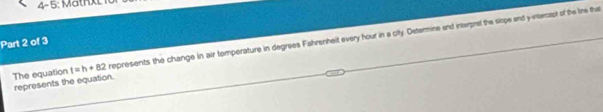 4- 5 Mathxl 
The equation t=h+82 represents the change in air temperature in degrees Fahrenheit every hour in a city. Determine and interprel the slope and y -intercapt of the line tha 
Part 2 of 3 
represents the equation.