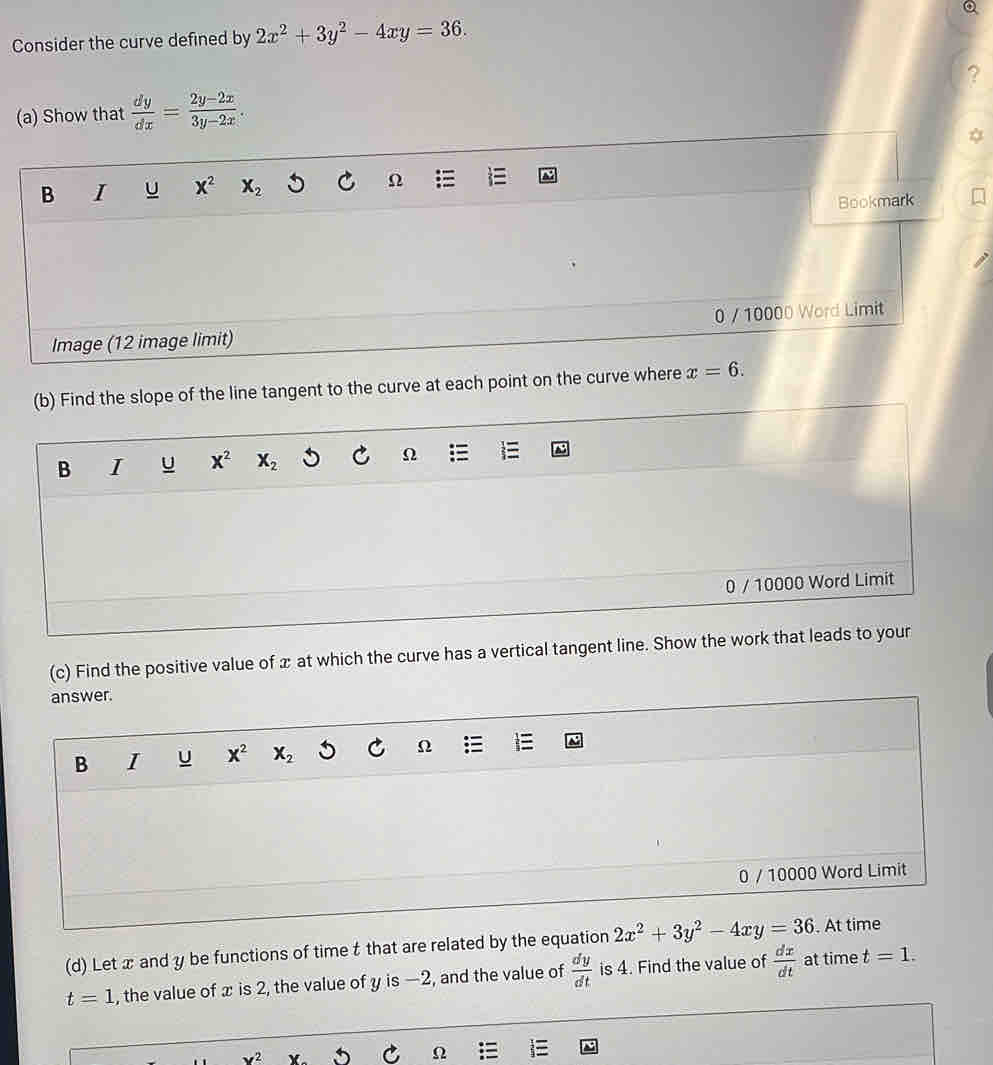 Consider the curve defined by 2x^2+3y^2-4xy=36. 
(a) Show that  dy/dx = (2y-2x)/3y-2x . 
B I U x^2 X_2 Ω
Bookmark 
Image (12 image limit) 0 / 10000 Word Limit 
(b) Find the slope of the line tangent to the curve at each point on the curve where x=6. 
B I u x^2 X_2 C Ω E 
0 / 10000 Word Limit 
(c) Find the positive value of x at which the curve has a vertical tangent line. Show the work that leads to your 
answer. 
B I U x^2 X_2 C Ω 
0 / 10000 Word Limit 
(d) Let x and y be functions of time t that are related by the equation 2x^2+3y^2-4xy=36. At time
t=1 , the value of x is 2, the value of y is —2, and the value of  dy/dt  is 4. Find the value of  dx/dt  at time t=1.
x^2 v
Ω