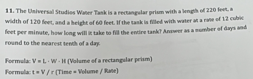 The Universal Studios Water Tank is a rectangular prism with a length of 220 feet, a 
width of 120 feet, and a height of 60 feet. If the tank is filled with water at a rate of 12 cubic
feet per minute, how long will it take to fill the entire tank? Answer as a number of days and 
round to the nearest tenth of a day. 
Formula: V=L· W· H (Volume of a rectangular prism) 
Formula: t=V/r (Time = Volume / Rate)