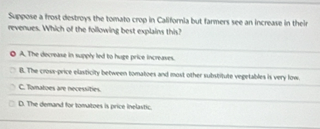 Suppose a frost destroys the tomato crop in California but farmers see an increase in their
revenues. Which of the following best explains this?
A. The decrease in supply led to huge price increases.
B. The cross-price elasticity between tomatoes and most other substitute vegetables is very low.
C. Tomatoes are necessities.
D. The demand for tomatoes is price inelastic.