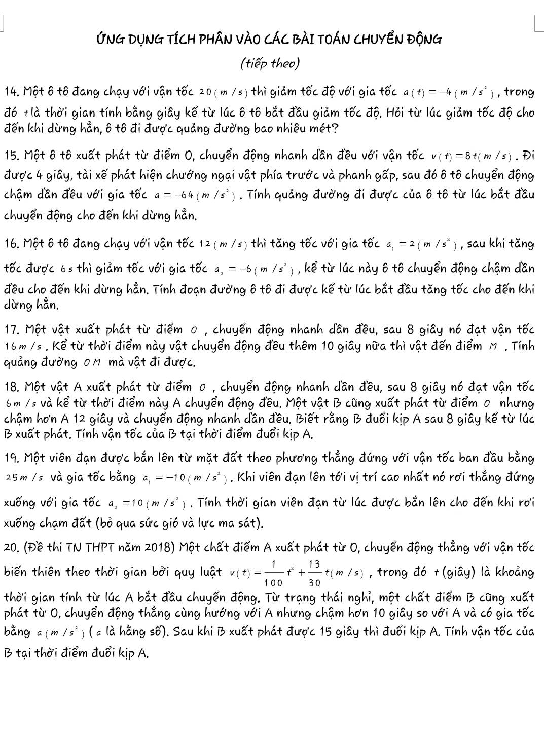ỨNG DỤNG TÍCH PHÂN VÀO CÁC BÀI TOÁN CHUYEN ĐộNG
(tiếp theo)
14. Một ô tô đang chạy với vận tốc 20(m /s) thì giảm tốc độ với gia tốc a(t)=-4(m/s^2) ,trong
đó +là thời gian tính bằng giây kể từ lúc ô tô bắt đầu giảm tốc độ. Hỏi từ lúc giảm tốc độ cho
đến khi dừng hẳn, ô tô đi được quảng đường bao nhiêu mét?
15. Một ô tô xuất phát từ điểm 0, chuyển động nhanh dần đều với vận that O' v(t)=8t(m/s). Đi
được 4 giây, tài xế phát hiện chướng ngại vật phía trước và phanh gấp, sau đó ô tô chuyển động
chậm dần đều với gia tốc a=-64(m/s^2). Tính quảng đường đi được của ô tô từ lúc bắt đầu
chuyển động cho đến khi dừng hẳn.
16. Một ô tô đang chạy với vận tốc 12(m /s) thì tăng tốc với gia tốc a_1=2(m/s^2 , sau khi tǎng
tốc được 6s thì giảm tốc với gia tốc a_2=-6(m/s^2) , kể từ lúc này ô tô chuyển động chậm dần
đều cho đến khi dừng hẳn. Tính đoạn đường ô tô đi được kể từ lúc bắt đầu tăng tốc cho đến khi
dừng hẳn.
17. Một vật xuất phát từ điểm 0 , chuyển động nhanh dần đều, sau 8 giây nó đạt vận tốc
16 m /s . Kể từ thời điểm này vật chuyển động đều thêm 10 giây nữa thì vật đến điểm M . Tính
quảng đường 0 M mà vật đi được.
18. Một vật A xuất phát từ điểm 0 , chuyển động nhanh dần đều, sau 8 giây nó đạt vận tốc
6 m /s và kể từ thời điểm này A chuyển động đều. Một vật B cũng xuất phát từ điểm 0 nhưng
chậm hơn A 12 giây và chuyển động nhanh dần đều. Biết rằng B đuổi kịp A sau 8 giây kể từ lúc
B xuất phát. Tính vận tốc của B tại thời điểm đuổi kịp A.
19. Một viên đạn được bắn lên từ mặt đất theo phương thẳng đứng với vận tốc ban đầu bằng
25 m / s và gia tốc bằng a_1=-10(m/s^2). Khi viên đạn lên tới vị trí cao nhất nó rơi thẳng đứng
xuống với gia tốc a, =10(m/s^2). Tính thời gian viên đạn từ lúc được bắn lên cho đến khi rơi
xuống chạm đất (bỏ qua sức gió và lực ma sát).
20. (Đề thi TN THPT năm 2018) Một chất điểm A xuất phát từ O, chuyển động thẳng với vận tốc
biến thiên theo thời gian bởi quy luật v(t)= 1/100 t^2+ 13/30 t(m/s) , trong do+(gihat ay) là khoảng
thời gian tính từ lúc A bắt đầu chuyển động. Từ trạng thái nghỉ, một chất điểm B cũng xuất
phát từ O, chuyển động thẳng cùng hướng với A nhưng chậm hơn 10 giây so với A và có gia tốc
bằng a (m/s *) ( a là hằng số). Sau khi B xuất phát được 15 giây thì đuổi kịp A. Tính vận tốc của
B tại thời điểm đuổi kịp A.