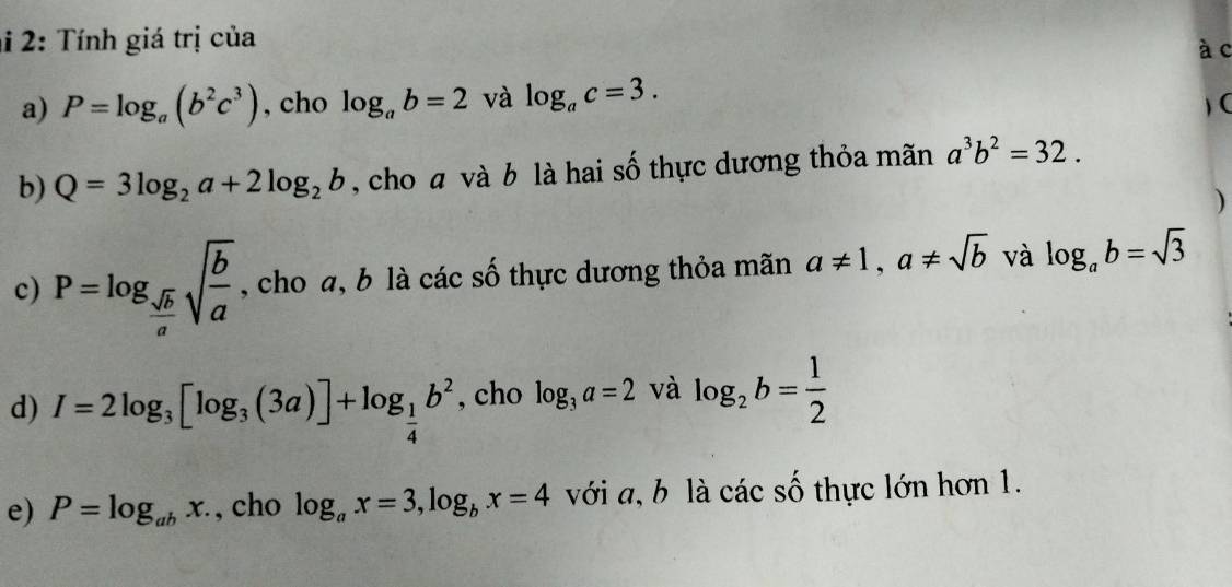 2: Tính giá trị của à c 
a) P=log _a(b^2c^3) , cho log _ab=2 và log _ac=3. 
) C 
b) Q=3log _2a+2log _2b , cho a và b là hai số thực dương thỏa mãn a^3b^2=32. 
) 
c) P=log _ sqrt(b)/a sqrt(frac b)a , cho a, b là các số thực dương thỏa mãn a!= 1, a!= sqrt(b) và log _ab=sqrt(3)
d) I=2log _3[log _3(3a)]+log _ 1/4 b^2 , cho log _3a=2 và log _2b= 1/2 
e) P=log _abx. , cho log _ax=3, log _bx=4 với a, b là các số thực lớn hơn 1.