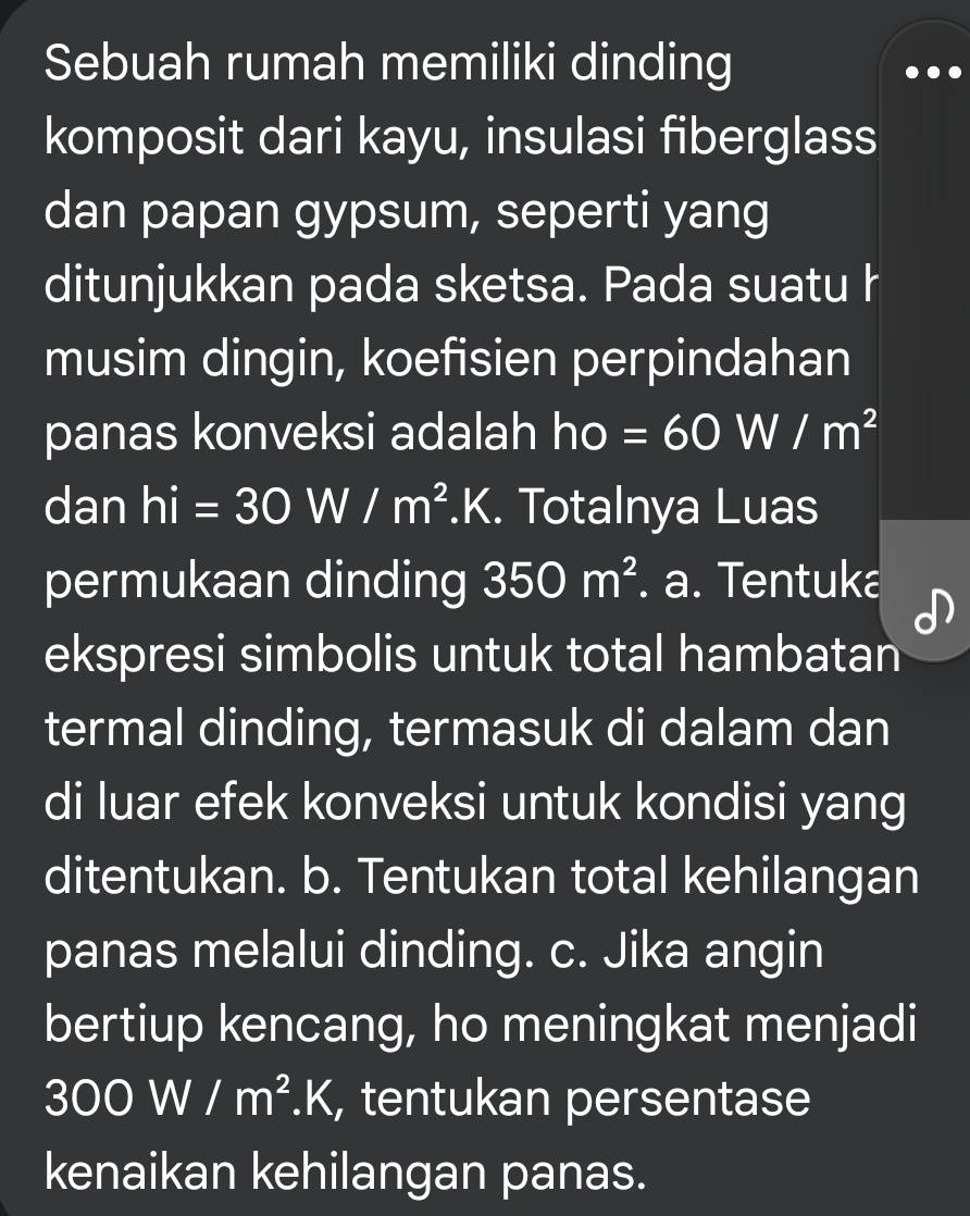 Sebuah rumah memiliki dinding
komposit dari kayu, insulasi fiberglass
dan papan gypsum, seperti yang
ditunjukkan pada sketsa. Pada suatu h
musim dingin, koefisien perpindahan
panas konveksi adalah ho=60W/m^2
dan hi=30W/m^2.K. Totalnya Luas
permukaan dinding 350m^2. a. Tentuka
ekspresi simbolis untuk total hambatan
termal dinding, termasuk di dalam dan
di luar efek konveksi untuk kondisi yang
ditentukan. b. Tentukan total kehilangan
panas melalui dinding. c. Jika angin
bertiup kencang, ho meningkat menjadi
300W/m^2.K , tentukan persentase
kenaikan kehilangan panas.