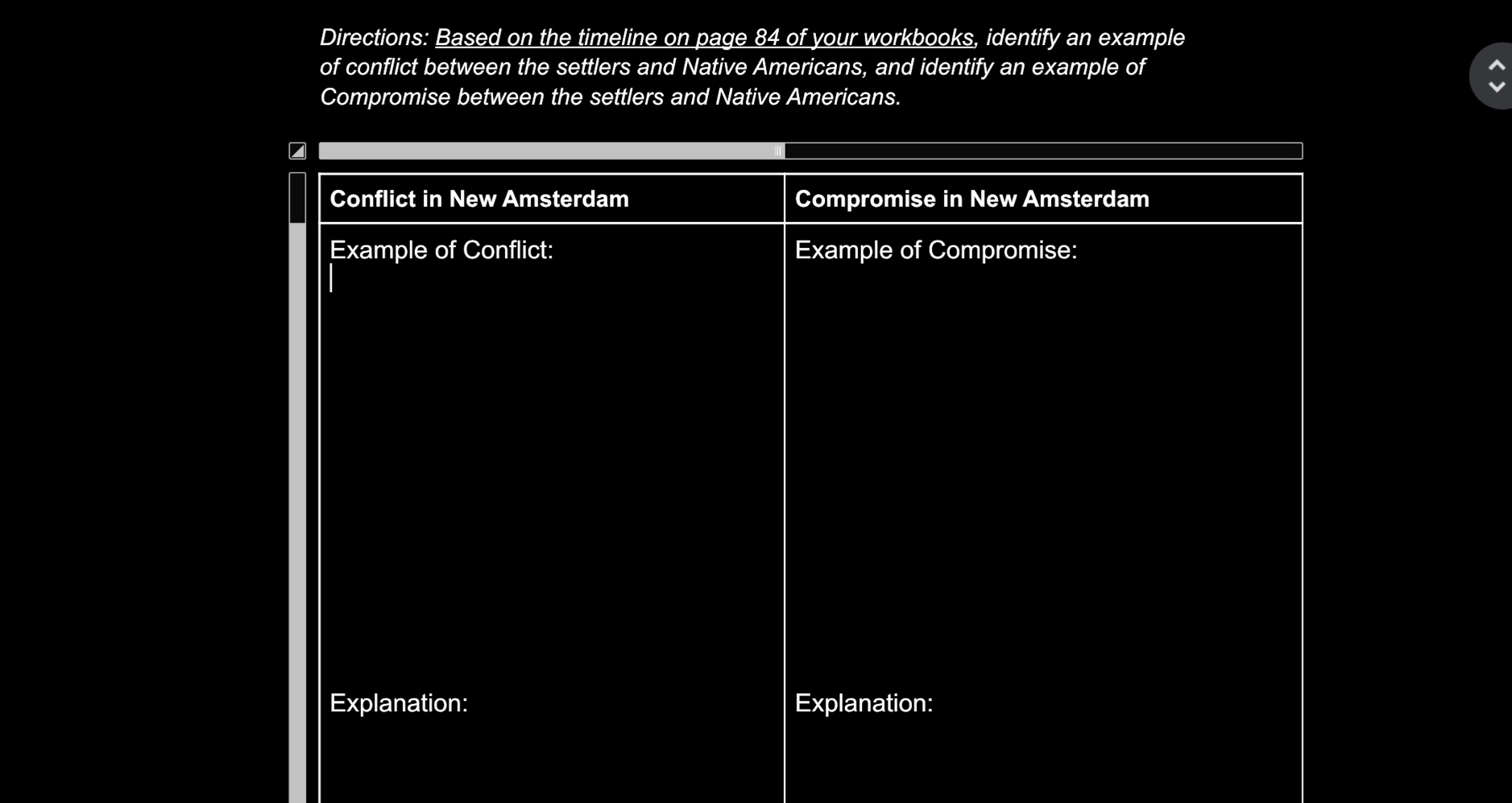 Directions: Based on the timeline on page 84 of your workbooks, identify an example 
of conflict between the settlers and Native Americans, and identify an example of 
Compromise between the settlers and Native Americans. 
Conflict in New Amsterdam Compromise in New Amsterdam 
Example of Conflict: Example of Compromise: 
Explanation: Explanation: