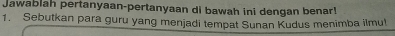 Jawablah pertanyaan-pertanyaan di bawah ini dengan benar! 
1. Sebutkan para guru yang menjadi tempat Sunan Kudus menimba ilmul