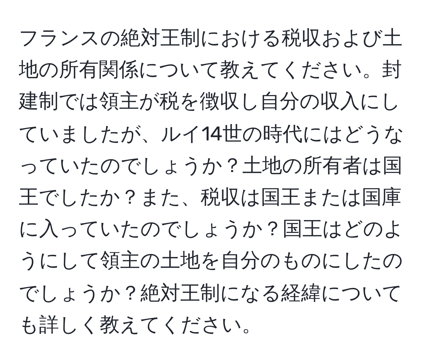 フランスの絶対王制における税収および土地の所有関係について教えてください。封建制では領主が税を徴収し自分の収入にしていましたが、ルイ14世の時代にはどうなっていたのでしょうか？土地の所有者は国王でしたか？また、税収は国王または国庫に入っていたのでしょうか？国王はどのようにして領主の土地を自分のものにしたのでしょうか？絶対王制になる経緯についても詳しく教えてください。