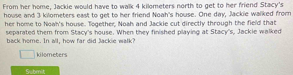 From her home, Jackie would have to walk 4 kilometers north to get to her friend Stacy's 
house and 3 kilometers east to get to her friend Noah's house. One day, Jackie walked from 
her home to Noah's house. Together, Noah and Jackie cut directly through the field that 
separated them from Stacy's house. When they finished playing at Stacy's, Jackie walked 
back home. In all, how far did Jackie walk?
kilometers
Submit