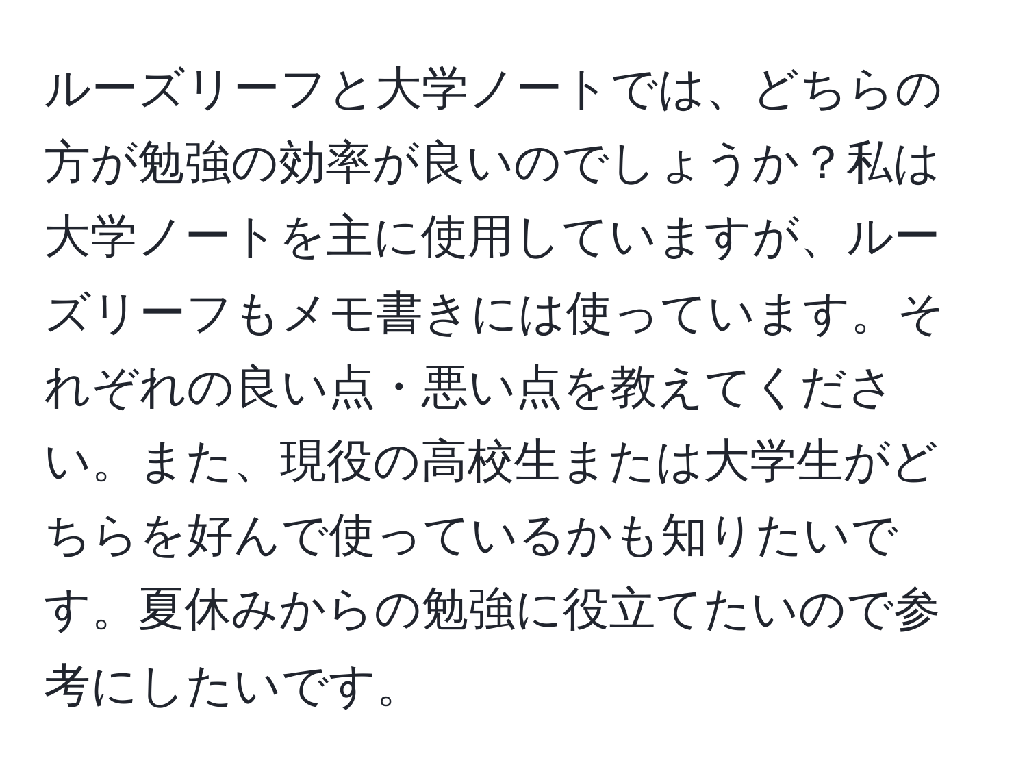 ルーズリーフと大学ノートでは、どちらの方が勉強の効率が良いのでしょうか？私は大学ノートを主に使用していますが、ルーズリーフもメモ書きには使っています。それぞれの良い点・悪い点を教えてください。また、現役の高校生または大学生がどちらを好んで使っているかも知りたいです。夏休みからの勉強に役立てたいので参考にしたいです。