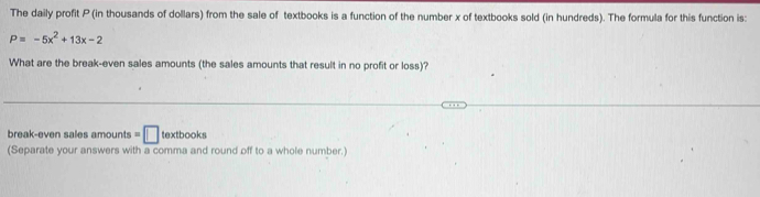 The daily profit P (in thousands of dollars) from the sale of textbooks is a function of the number x of textbooks sold (in hundreds). The formula for this function is:
P=-5x^2+13x-2
What are the break-even sales amounts (the sales amounts that result in no profit or loss)? 
break-even sales amounts =□ textbooks 
(Separate your answers with a comma and round off to a whole number.)