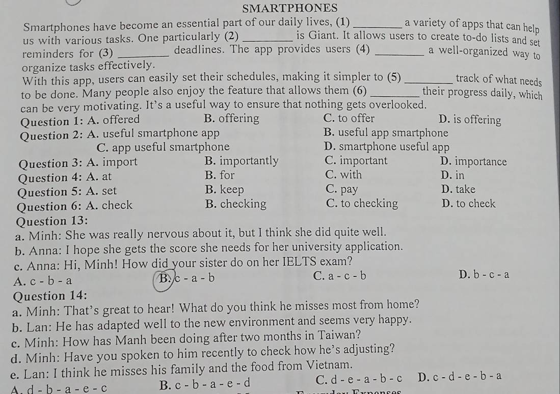 SMARTPHONES
Smartphones have become an essential part of our daily lives, (1) _a variety of apps that can help
us with various tasks. One particularly (2) _is Giant. It allows users to create to-do lists and set
reminders for (3) _deadlines. The app provides users (4) _a well-organized way to
organize tasks effectively.
With this app, users can easily set their schedules, making it simpler to (5) _track of what needs
to be done. Many people also enjoy the feature that allows them (6) _their progress daily, which
can be very motivating. It’s a useful way to ensure that nothing gets overlooked.
Question 1:A . offered B. offering C. to offer D. is offering
Question 2:A . useful smartphone app B. useful app smartphone
C. app useful smartphone D. smartphone useful app
Question 3:A . import B. importantly C. important D. importance
Question 4:A . at B. for C. with D. in
Question 5:A . set B. keep C. pay D. take
Question 6:A . check B. checking C. to checking D. to check
Question 13:
a. Minh: She was really nervous about it, but I think she did quite well.
b. Anna: I hope she gets the score she needs for her university application.
c. Anna: Hi, Minh! How did your sister do on her IELTS exam?
A. c-b-a
B. c-a-b C. a-c-b
D. b-c-a
Question 14:
a. Minh: That’s great to hear! What do you think he misses most from home?
b. Lan: He has adapted well to the new environment and seems very happy.
c. Minh: How has Manh been doing after two months in Taiwan?
d. Minh: Have you spoken to him recently to check how he’s adjusting?
e. Lan: I think he misses his family and the food from Vietnam.
C.
A. d-b-a-e-c B. c-b-a-e-d d-e-a-b-c D. c-d-e-b-a