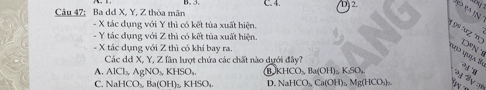 B. 3. C. 4. 2. y
ẹ ẹ in 
Câu 47: Ba dd X, Y, Z thỏa mãn
- X tác dụng với Y thì có kết tủa xuất hiện.
- Y tác dụng với Z thì có kết tủa xuất hiện.
19s :uz ´nɔ *'DºN *8
- X tác dụng với Z thì có khí bay ra.
u ụɔ quía 8ª
Các dd X, Y, Z lần lượt chứa các chất nào dưới đây?
A. AlCl_3, AgNO_3, KHSO_4. B KHCO_3, Ba(OH)_2, K_2SO_4. 
'H Sự :!è
C. NaHCO_3, Ba(OH)_2, KHSO_4. D. NaHCO_3, Ca(OH)_2, Mg(HCO_3)_2.