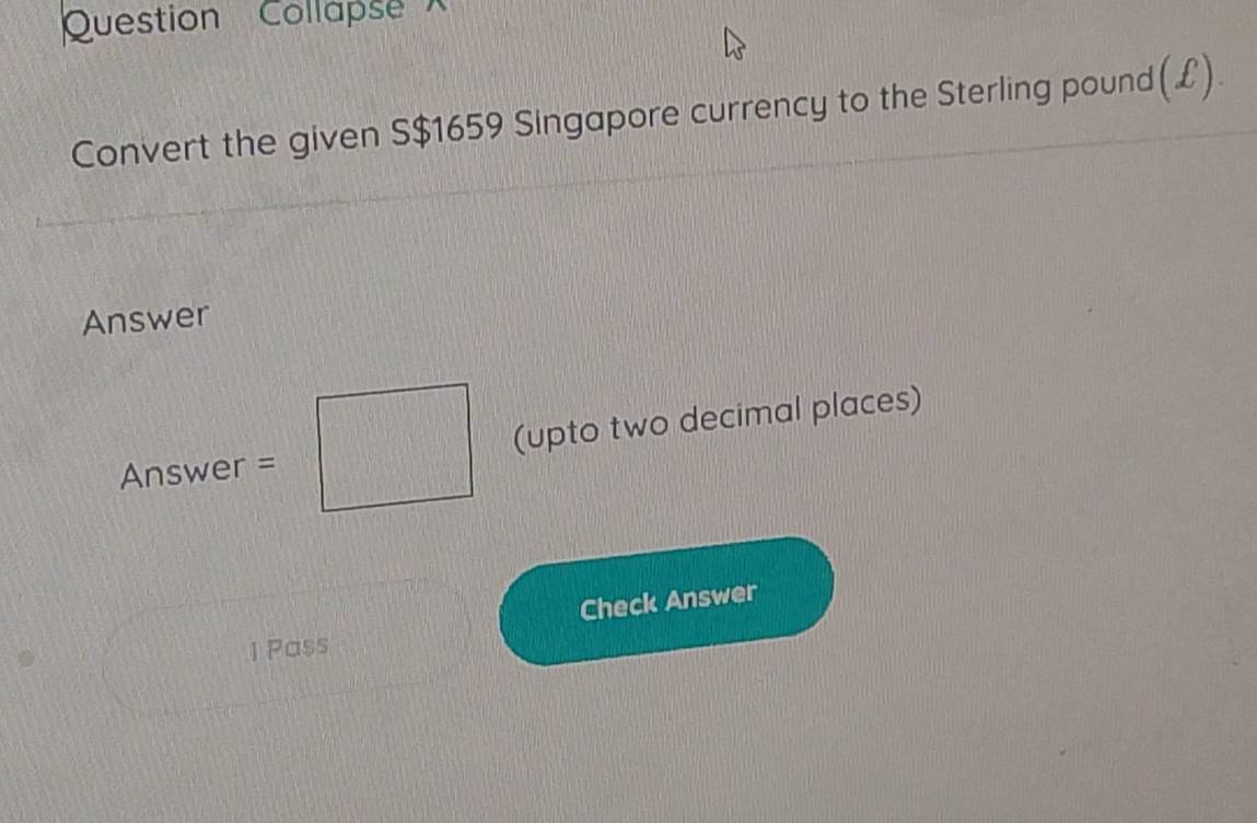 Question Collapse 
Convert the given S$1659 Singapore currency to the Sterling pound(£). 
Answer 
Answer =□ (upto two decimal places) 
^circ  
Check Answer 
1 Pass