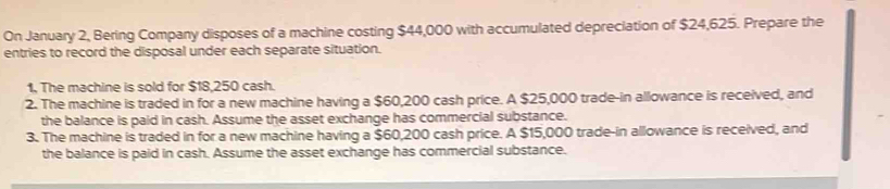 On January 2, Bering Company disposes of a machine costing $44,000 with accumulated depreciation of $24,625. Prepare the 
entries to record the disposal under each separate situation. 
1, The machine is sold for $18,250 cash. 
2. The machine is traded in for a new machine having a $60,200 cash price. A $25,000 trade-in allowance is received, and 
the balance is paid in cash. Assume the asset exchange has commercial substance. 
3. The machine is traded in for a new machine having a $60,200 cash price. A $15,000 trade-in allowance is received, and 
the balance is paid in cash. Assume the asset exchange has commercial substance.