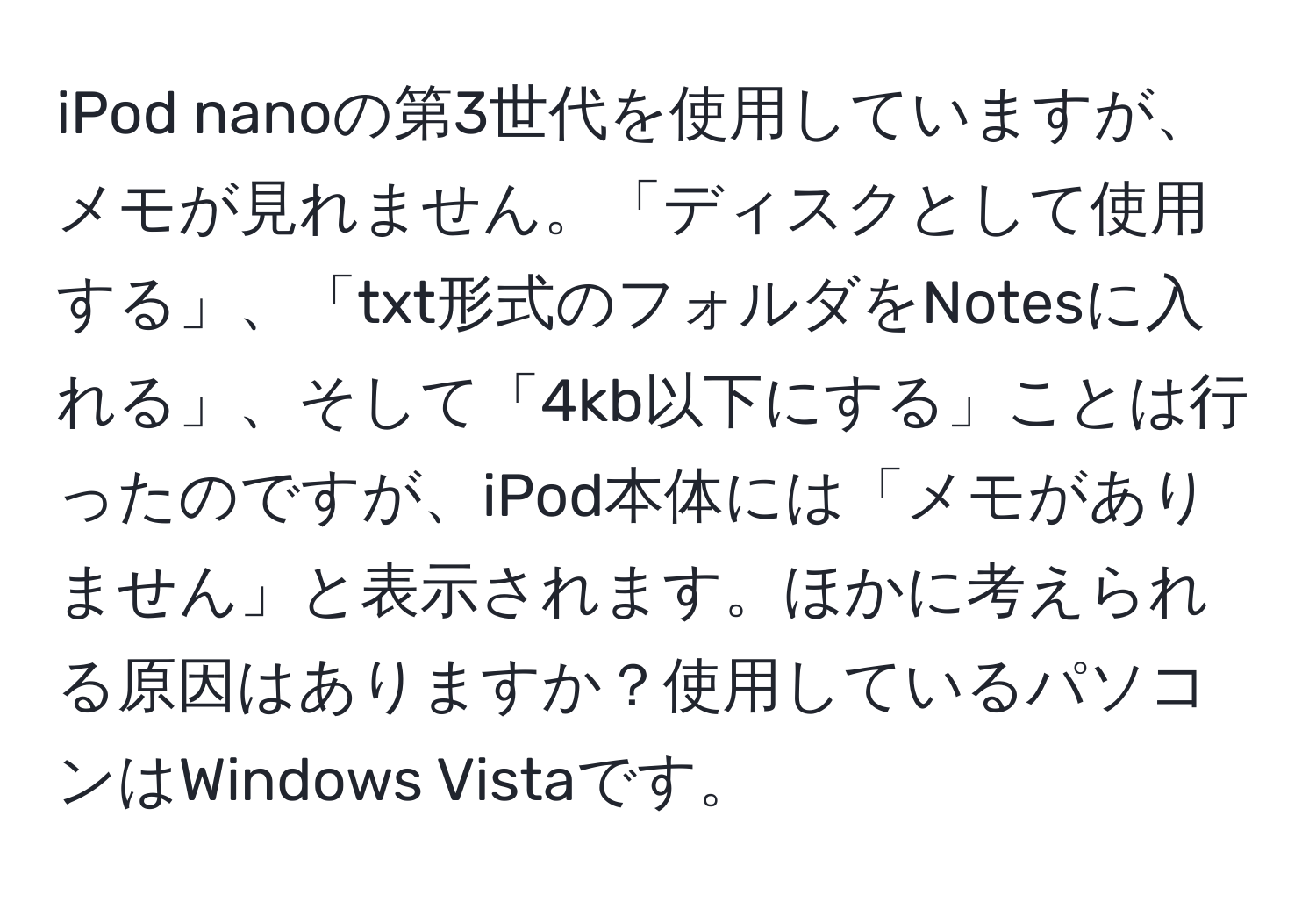 iPod nanoの第3世代を使用していますが、メモが見れません。「ディスクとして使用する」、「txt形式のフォルダをNotesに入れる」、そして「4kb以下にする」ことは行ったのですが、iPod本体には「メモがありません」と表示されます。ほかに考えられる原因はありますか？使用しているパソコンはWindows Vistaです。