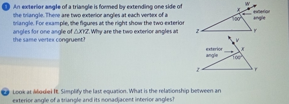 An exterior angle of a triangle is formed by extending one side of
the triangle. There are two exterior angles at each vertex of a
triangle. For example, the figures at the right show the two exterior
angles for one angle of △ XYZ.. Why are the two exterior angles at 
the same vertex congruent? 
20 Look at Model It. Simplify the last equation. What is the relationship between an
exterior angle of a triangle and its nonadjacent interior angles?