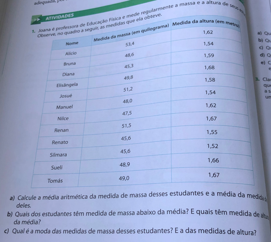 adequada, pu 
larmente a massa e a altura de seus 
) Qu 
) Qu 
) Q 
d) Q 
e) C 
e 
Cla 
qu 
a s 
un 
a) Calcule a média aritmética da medida d 
deles. 
b) Quais dos estudantes têm medida de massa abaixo da média? E quais têm medida de altum 
da média? 
c) Qual é a moda das medidas de massa desses estudantes? E a das medidas de altura?