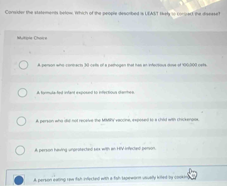 Consider the statements below. Which of the people described is LEAST likely to contract the disease?
Multiple Choice
A person who contracts 30 cells of a pathogen that has an infectious dose of 100,000 cells.
A formula-fed infant exposed to infectious diarrhea.
A person who did not receive the MMRV vaccine, exposed to a child with chickenpox.
A person having unprotected sex with an HIV-infected person.
A person eating raw fish infected with a fish tapeworm usually killed by cooking '