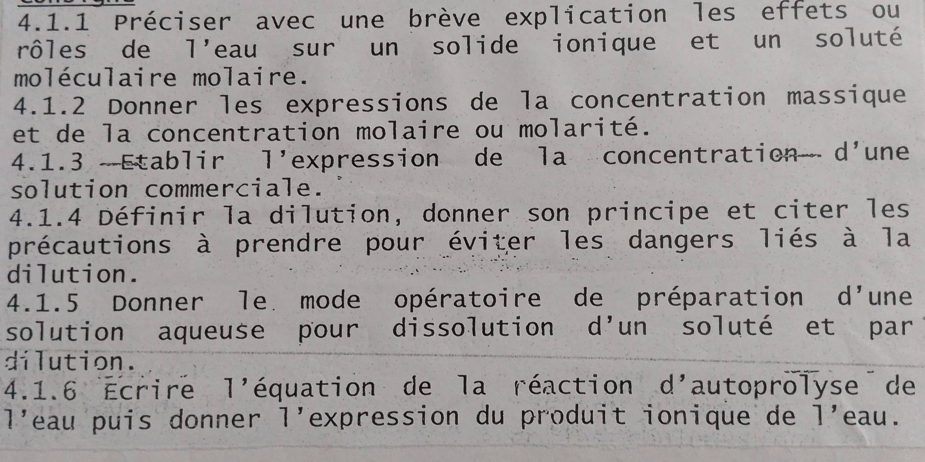 Préciser avec une brève explication les effets ou 
rôles de | 'eau sur un solide ionique et un soluté 
moléculaire molaire. 
4.1.2 Donner les expressions de la concentration massique 
et de la concentration molaire ou molarité. 
4.1.3 Etablir l'expression de la concentration d'une 
solution commerciale. 
4.1.4 Définir la dilution, donner son principe et citer les 
précautions à prendre pour éviter les dangers liés à la 
dilution. 
4.1.5 Donner le mode opératoire de préparation d'une 
solution aqueuse pour dissolution d'un soluté et par 
dilution. 
4.1.6 Écrire 1' équation de la réaction d'autoprolyse de 
1' eau puis donner l'expression du produit ionique de 1' eau .