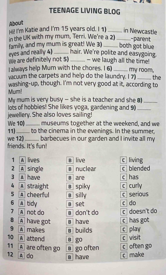 TEENAGE LIVING BLOG
About
Hi! I'm Katie and I'm 15 years old. I 1) _in Newcastle
in the UK with my mum, Terri. We’re a 2) _-parent
family, and my mum is great! We 3) _both got blue
eyes and really 4) _hair. We’re polite and easygoing.
We are definitely not 5)_ — we laugh all the time!
I always help Mum with the chores. I 6)_ my room,
vacuum the carpets and help do the laundry. I 7) _the
washing-up, though. I’m not very good at it, according to
Mum!
My mum is very busy - she is a teacher and she 8)_
lots of hobbies! She likes yoga, gardening and 9)_
jewellery. She also loves sailing!
We 10)_ museums together at the weekend, and we
11)_ to the cinema in the evenings. In the summer,
we 12)_ barbecues in our garden and I invite all my
friends. It's fun!
1 A lives B live c living
2 A single B nuclear c blended
3 A have B are c has
4 A straight B spiky c curly
5 A cheerful B silly c serious
6 A tidy B set c do
7 Anot do B don’t do c doesn’t do
8 A have got B have c has got
9 A makes B builds c play
10 A attend B go
c visit
11 A are often go в go often c often go
12 A do c make
в have