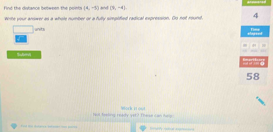 answered 
Find the distance between the points (4,-5) and (9,-4), 
Write your answer as a whole number or a fully simplified radical expression. Do not round. 
□ _ /u nits 
√ 
Submit 
Work it out 
Not feeling ready yet? These can help: 
Find the distance between two points Simplity radical expressions